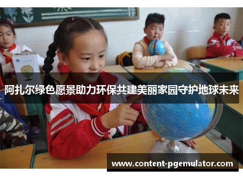 阿扎尔绿色愿景助力环保共建美丽家园守护地球未来 阿扎尔绿色愿景助力环保共建美丽家园守护地球未来