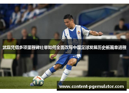 武磊凭借多项里程碑壮举如何全面改写中国足球发展历史新篇章进程